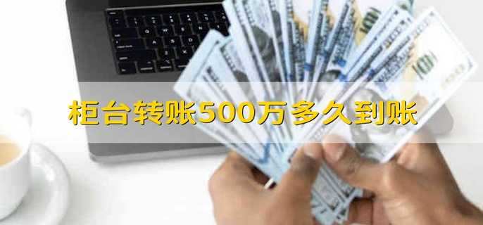 柜台转账500万多久到账 柜台500万转账多久到账