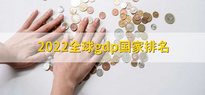 2022全球gdp国家排名，世界各国gdp一览