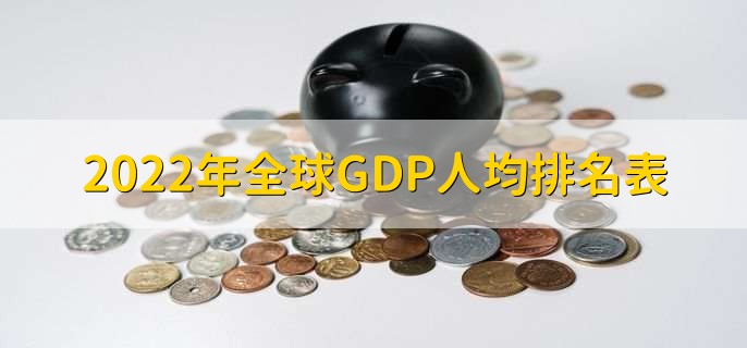 2022年全球GDP人均排名表，世界各国人均GDP一览