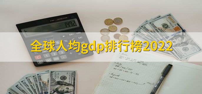 全球人均gdp排行榜2022，各国人均gdp排名一览